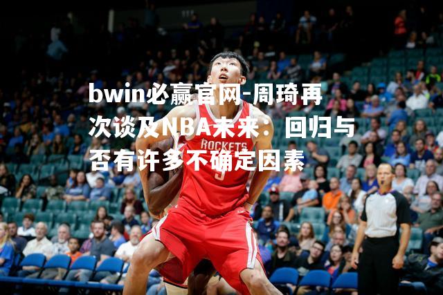 周琦再次谈及NBA未来：回归与否有许多不确定因素