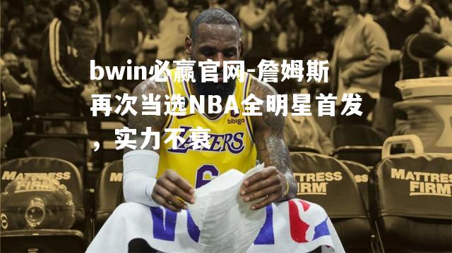 詹姆斯再次当选NBA全明星首发，实力不衰