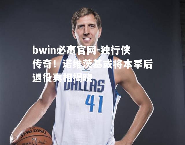 独行侠传奇！诺维茨基或将本季后退役真相揭晓