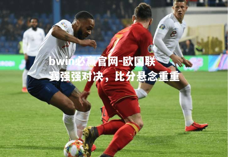 欧国联赛强强对决，比分悬念重重