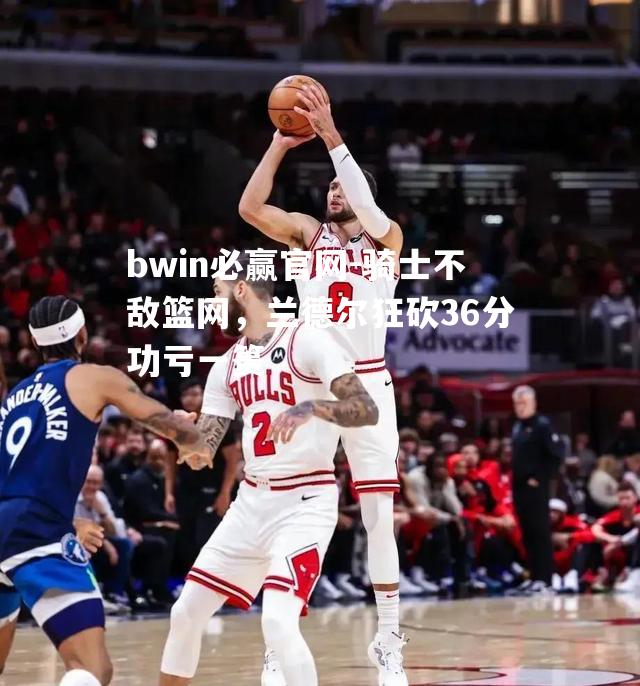 骑士不敌篮网，兰德尔狂砍36分功亏一篑
